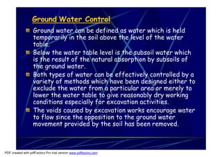 Ground Water Control
                   Ground water can be defined as water which is held
                   temporarily in the soil above the level of the water
                   table.
                   Below the water table level is the subsoil water which
                   is the result of the natural absorption by subsoils of
                   the ground water.
                   Both types of water can be effectively controlled by a
                   variety of methods which have been designed either to
                   exclude the water from a particular area or merely to
                   lower the water table to give reasonably dry working
                   conditions especially for excavation activities.
                   The voids caused by excavation works encourage water
                   to flow since the opposition to the ground water
                   movement provided by the soil has been removed.



PDF created with pdfFactory Pro trial version www.pdffactory.com
 