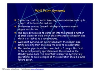 Well Point Systems

                       Popular method for water lowering in non-cohesive soils up to
                       a depth of between 5m and 6m.
                       To dewater an area beyond this depth requires a multi
                       stages installation.
                       The basic principle is to water jet into the ground a number
                       of small diameter wells which are connected to a header pipe
                       which is attached to a vacuum pump.
                       Well point systems can be installed with the header pipe
                       acting as a ring main enclosing the area to be excavated.
                       The header pipe should be connected to 2 pumps, the first
                       to for actual pumping operations and the second as the
                       standby pump since it is essential to keep the system fully
                       operational to avoid collapse of the excavation should a pump
                       failure occur.


PDF created with pdfFactory Pro trial version www.pdffactory.com
 