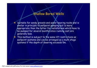 Shallow Bored Wells

                       Suitable for sandy gravels and water bearing rocks and is
                       similar in principle to wellpoint pumping but is more
                       appropriate than the latter for installations which have to
                       be pumped for several months since running cost are
                       generally less.
                       This method is subject to the same lift restrictions as
                       wellpoint systems and can be arranged as a multi stage
                       systems if the depth of lowering exceeds 5m.




PDF created with pdfFactory Pro trial version www.pdffactory.com
 