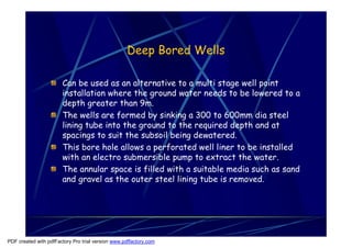 Deep Bored Wells

                       Can be used as an alternative to a multi stage well point
                       installation where the ground water needs to be lowered to a
                       depth greater than 9m.
                       The wells are formed by sinking a 300 to 600mm dia steel
                       lining tube into the ground to the required depth and at
                       spacings to suit the subsoil being dewatered.
                       This bore hole allows a perforated well liner to be installed
                       with an electro submersible pump to extract the water.
                       The annular space is filled with a suitable media such as sand
                       and gravel as the outer steel lining tube is removed.




PDF created with pdfFactory Pro trial version www.pdffactory.com
 