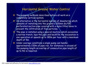 Horizontal Ground Water Control
                       The pumping methods described before all work on a
                       completely vertical system.
                       An alternative is the horizontal system of dewatering which
                       consists of installing into the ground a 100mm dia PVC
                       perforated suction pipe covered with a nylon filter sleve to
                       prevent the infiltration of fine particles.
                       The pipe is installed using a special machine which excavates
                       a narrow trench, lays the pipe and backfills the excavation in
                       one operation at speeds up to 180m per hour with a maximum
                       depth of 5m.
                       Under average conditions a single pump can handle
                       approximately 230m of pipe run, for distances in excess of
                       the pumping length an overlap of consecutive pipe length of
                       up to 4m is required.




PDF created with pdfFactory Pro trial version www.pdffactory.com
 