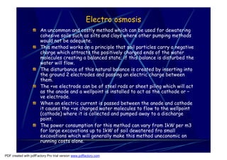 Electro osmosis
                       An uncommon and costly method which can be used for dewatering
                       cohesive soils such as silts and clays where other pumping methods
                       would not be adequate.
                       This method works on a principle that soil particles carry a negative
                       charge which attracts the positively charged ends of the water
                       molecules creating a balanced state; if this balance is disturbed the
                       water will flow.
                       The disturbance of this natural balance is created by inserting into
                       the ground 2 electrodes and passing an electric charge between
                       them.
                       The +ve electrode can be of steel rods or sheet piling which will act
                       as the anode and a wellpoint is installed to act as the cathode or –
                       ve electrode.
                       When an electric current is passed between the anode and cathode
                       it causes the +ve charged water molecules to flow to the wellpoint
                       (cathode) where it is collected and pumped away to a discharge
                       point.
                       The power consumption for this method can vary from 1kW per m3
                       for large excavations up to 1kW of soil dewatered fro small
                       excavations which will generally make this method uneconomic on
                       running costs alone.

PDF created with pdfFactory Pro trial version www.pdffactory.com
 