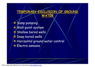 TEMPORARY EXCLUSION OF GROUND
                                   WATER

                       Sump pumping
                       Well-point system
                       Shallow bored wells
                       Deep bored wells
                       Horizontal ground water control
                       Electro osmosis




PDF created with pdfFactory Pro trial version www.pdffactory.com
 