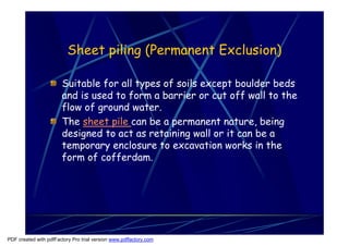 Sheet piling (Permanent Exclusion)

                       Suitable for all types of soils except boulder beds
                       and is used to form a barrier or cut off wall to the
                       flow of ground water.
                       The sheet pile can be a permanent nature, being
                       designed to act as retaining wall or it can be a
                       temporary enclosure to excavation works in the
                       form of cofferdam.




PDF created with pdfFactory Pro trial version www.pdffactory.com
 