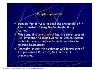 Diaphragm walls

                       Suitable for all types of soils and are usually of in
                       situ r.c. installed using the bentonite slurry
                       method.
                       This form of diaphragm wall has the advantages of
                       low installation noise and vibration, can be used in
                       restricted spaces and can be installed close to
                       existing foundations.
                       Generally, unless the diaphragm wall forms part of
                       the permanent structure, this method is
                       uneconomic.



PDF created with pdfFactory Pro trial version www.pdffactory.com
 