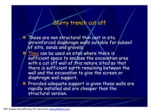 Slurry trench cut off

                       These are non structural thin cast in situ
                       unreinforced diaphragm walls suitable for subsoil
                       of silts, sands and gravels.
                       They can be used on sites where there is
                       sufficient space to enclose the excavation area
                       with a cut off wall of this nature sited so that
                       there is sufficient earth remaining between the
                       wall and the excavation to give the screen or
                       diaphragm wall support.
                       Provided adequate support is given these walls are
                       rapidly installed and are cheaper than the
                       structural version.


PDF created with pdfFactory Pro trial version www.pdffactory.com
 