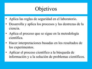 Objetivos
• Aplica las reglas de seguridad en el laboratorio.
• Desarrolla y aplica los procesos y las destrezas de la
ciencia.
• Aplica el proceso que se sigue en la metodología
científica.
• Hacer interpretaciones basadas en los resultados de
los experimentos.
• Aplicar el proceso científico a la búsqueda de
información y a la solución de problemas científicos.
 