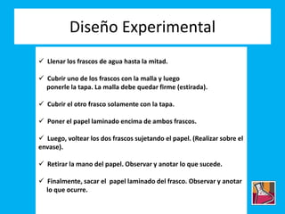 Diseño Experimental
 Llenar los frascos de agua hasta la mitad.
 Cubrir uno de los frascos con la malla y luego
ponerle la tapa. La malla debe quedar firme (estirada).
 Cubrir el otro frasco solamente con la tapa.
 Poner el papel laminado encima de ambos frascos.
 Luego, voltear los dos frascos sujetando el papel. (Realizar sobre el
envase).
 Retirar la mano del papel. Observar y anotar lo que sucede.
 Finalmente, sacar el papel laminado del frasco. Observar y anotar
lo que ocurre.
 