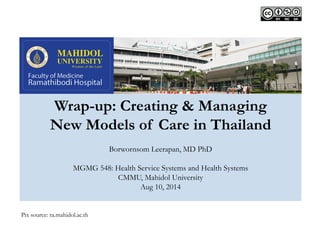 Wrap-up: Creating & Managing 
New Models of Care in Thailand 
Borwornsom Leerapan, MD PhD 
MGMG 548: Health Service Systems and Health Systems 
CMMU, Mahidol University 
Aug 10, 2014 
Pix source: ra.mahidol.ac.th 
 