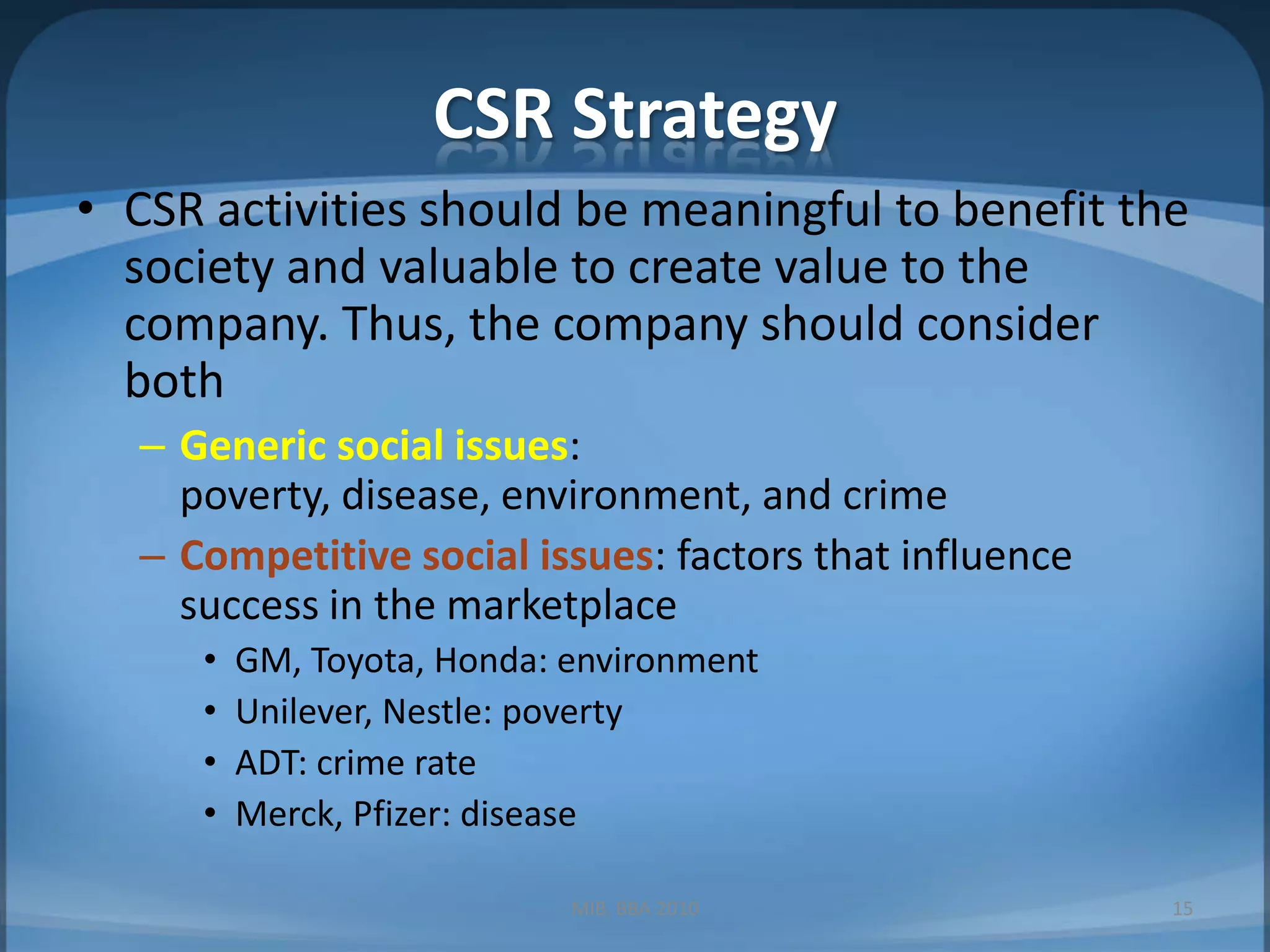 CSR StrategyCSR activities should be meaningful to benefit the society and valuable to create value to the company. Thus, the company should consider both Generic social issues: poverty, disease, environment, and crimeCompetitive social issues: factors that influence success in the marketplaceGM, Toyota, Honda: environmentUnilever, Nestle: povertyADT: crime rateMerck, Pfizer: diseaseMIB, BBA 201015