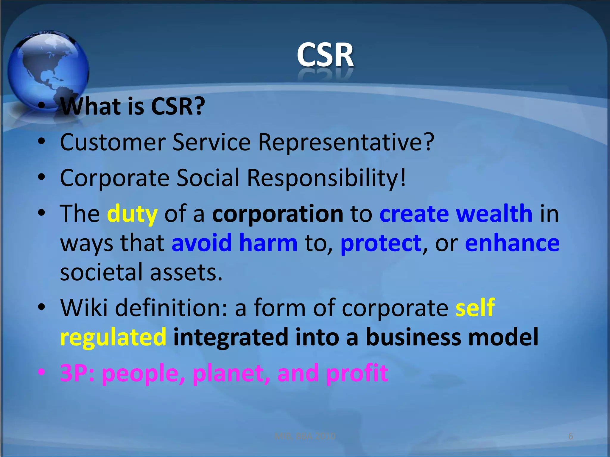 CSRWhat is CSR?Customer Service Representative?Corporate Social Responsibility!The duty of a corporation to create wealth in ways that avoid harm to, protect, or enhance societal assets.Wiki definition: a form of corporate self regulatedintegrated into a business model3P: people, planet, and profitMIB, BBA 20106