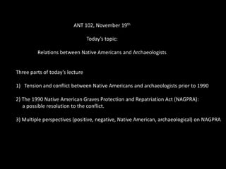 ANT 102, November 19th

                                 Today’s topic:

         Relations between Native Americans and Archaeologists


Three parts of today’s lecture

1) Tension and conflict between Native Americans and archaeologists prior to 1990

2) The 1990 Native American Graves Protection and Repatriation Act (NAGPRA):
   a possible resolution to the conflict.

3) Multiple perspectives (positive, negative, Native American, archaeological) on NAGPRA
 