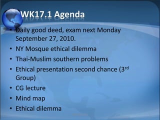 WK17.1 Agenda Daily good deed, exam next Monday September 27, 2010. NY Mosque ethical dilemma Thai-Muslim southern problems Ethical presentation second chance (3rd Group) CG lecture Mind map Ethical dilemma 1 MIB, BBA 2010 