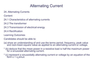 Alternating Current
24. Alternating Currents
Content
24.1 Characteristics of alternating currents
24.2 The transformer
24.3 Transmission of electrical energy
24.4 Rectification
Learning Outcomes
Candidates should be able to:
(a) show an understanding of and use the terms period, frequency, peak value
and root-mean-square value as applied to an alternating current or voltage.
* (b) deduce that the mean power in a resistive load is half the maximum power
for a sinusoidal alternating current.
* (c) represent a sinusoidally alternating current or voltage by an equation of the
form x = xosinωt.
 