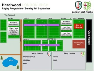 London Irish Rugby 
Hazelwood LONDON IRISH 
Rugby Programme - Sunday 7th September 
PITCH 4 PITCH 3 3G Main Pitch 
Club House 
PITCH 7 PITCH 1 
Away Fixtures 
PROFESSIONALS 
ACADEMY 
ASSE 
Away Fixtures 
YOUTH 
MINIS 
PITCH 5 
PITCH 6 MINI PITCHES 
Footpath 
PITCH 2 
Lake 
Scrummaging 
area 
The Paddock 
9am-11am 
9am-11am Minis training 
Minis training 
11am -1pm 
11am -1pm U14s Training 
U13s / U16 / 
U17&18s 
Training 
Not in use 
Not in use 
11am -1pm 
U15s Training 
Out of 
Bounds 
 