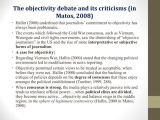 The objectivity debate and its criticisms (in
Matos, 2008)
• Hallin (2000) underlined that journalists’ commitment to objectivity has
always been problematic.
• The events which followed the Cold War consensus, such as Vietnam,
Watergate and civil rights movements, saw the diminishing of “objective
journalism” in the US and the rise of more interpretative or subjective
forms of journalism
• A case for objectivity:
• Regarding Vietnam War, Hallin (2000) stated that the changing political
environment led to modifications in news reporting.
• Objectivity permitted certain views to be treated as acceptable, when
before they were not. Hallin (2000) concluded that the backing or
critique of policies depends on the degree of consensus that these enjoy
amongst the political establishment (Tumber, 1999, 288).
• When consensus is strong, the media plays a relatively passive role and
tends to reinforce official power….when political elites are divided,
they become more active….objectivity and balance reign in the middle
region, in the sphere of legitimate controversy (Hallin, 2000 in Matos,
2008)
 