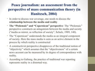 Peace journalism: an assessment from the
perspective of mass communication theory (in
Hanitzsch, 2004)
• In order to discuss war coverage, one needs to discuss the
relationship between the media and reality
• The “Ptolemaic” and “Copernican” perspective: The “Ptolemaic”
perspective constructs an antagonism between the media and society
(“media as mirror, as reflection of society”, Schulz, 1989, 140).
• The “Copernican” understands the media as an integral component
of society. Here the mass media is seen as an active element in the
process by which reality is constructed
• A constructivist perspective disapproves of the traditional notion of
“objectivity” which assumes that the “objectiveness” of a certain
news account can be measured by its degree of correspondence with
reality.
• According to Galtung, the practice of traditional war reporting
represents reality in a distorted way.
 