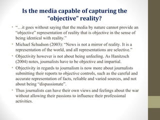 Is the media capable of capturing the
“objective” reality?
• “…it goes without saying that the media by nature cannot provide an
“objective” representation of reality that is objective in the sense of
being identical with reality.”
• Michael Schudson (2003): “News is not a mirror of reality. It is a
representation of the world, and all representations are selective.”
• Objectivity however is not about being unfeeling. As Hanitzsch
(2004) notes, journalists have to be objective and impartial.
• Objectivity in regards to journalism is now more about journalists
submitting their reports to objective controls, such as the careful and
accurate representation of facts, reliable and varied sources, and not
about being “dispassionate”.
• Thus journalists can have their own views and feelings about the war
without allowing their passions to influence their professional
activities.
 