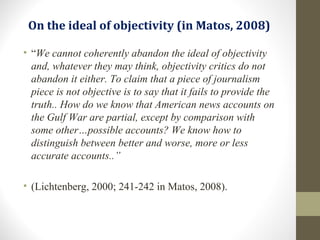 On the ideal of objectivity (in Matos, 2008)
• “We cannot coherently abandon the ideal of objectivity
and, whatever they may think, objectivity critics do not
abandon it either. To claim that a piece of journalism
piece is not objective is to say that it fails to provide the
truth.. How do we know that American news accounts on
the Gulf War are partial, except by comparison with
some other…possible accounts? We know how to
distinguish between better and worse, more or less
accurate accounts..”
• (Lichtenberg, 2000; 241-242 in Matos, 2008).
 