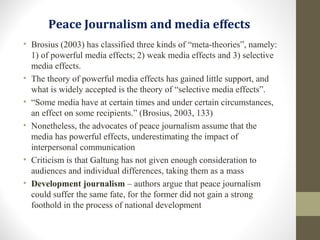 Peace Journalism and media effects
• Brosius (2003) has classified three kinds of “meta-theories”, namely:
1) of powerful media effects; 2) weak media effects and 3) selective
media effects.
• The theory of powerful media effects has gained little support, and
what is widely accepted is the theory of “selective media effects”.
• “Some media have at certain times and under certain circumstances,
an effect on some recipients.” (Brosius, 2003, 133)
• Nonetheless, the advocates of peace journalism assume that the
media has powerful effects, underestimating the impact of
interpersonal communication
• Criticism is that Galtung has not given enough consideration to
audiences and individual differences, taking them as a mass
• Development journalism – authors argue that peace journalism
could suffer the same fate, for the former did not gain a strong
foothold in the process of national development
 