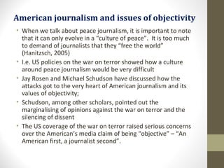 American journalism and issues of objectivity
• When we talk about peace journalism, it is important to note
that it can only evolve in a “culture of peace”. It is too much
to demand of journalists that they “free the world”
(Hanitzsch, 2005)
• I.e. US policies on the war on terror showed how a culture
around peace journalism would be very difficult
• Jay Rosen and Michael Schudson have discussed how the
attacks got to the very heart of American journalism and its
values of objectivity;
• Schudson, among other scholars, pointed out the
marginalising of opinions against the war on terror and the
silencing of dissent
• The US coverage of the war on terror raised serious concerns
over the American’s media claim of being “objective” – “An
American first, a journalist second”.
 