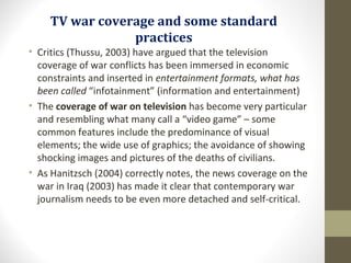 TV war coverage and some standard
practices
• Critics (Thussu, 2003) have argued that the television
coverage of war conflicts has been immersed in economic
constraints and inserted in entertainment formats, what has
been called “infotainment” (information and entertainment)
• The coverage of war on television has become very particular
and resembling what many call a “video game” – some
common features include the predominance of visual
elements; the wide use of graphics; the avoidance of showing
shocking images and pictures of the deaths of civilians.
• As Hanitzsch (2004) correctly notes, the news coverage on the
war in Iraq (2003) has made it clear that contemporary war
journalism needs to be even more detached and self-critical.
 