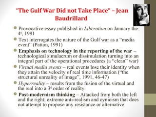 “The Gulf War Did not Take Place” – Jean
Baudrillard
Provocative essay published in Liberation on January the
4th
, 1991
Text interrogates the nature of the Gulf war as a “media
event” (Patton, 1991)
Emphasis on technology in the reporting of the war –
technological simulacrum or dissimulation turning into an
integral part of the operational procedures (a “clean” war)
Virtual media events – real events lose their identity when
they attain the velocity of real time information (“the
structural unreality of image”, 1991, 46-47)
Hyperreality – results from the fusion of the virtual and
the real into a 3rd
order of reality.
Post-modernism thinking – Attacked from both the left
and the right; extreme anti-realism and cynicism that does
not attempt to propose any resistance or alternative
 