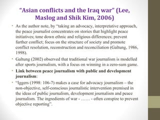 “Asian conflicts and the Iraq war” (Lee,
Maslog and Shik Kim, 2006)
• As the author note, by “taking an advocacy, interpretative approach,
the peace journalist concentrates on stories that highlight peace
initiatives; tone down ethnic and religious differences; prevent
further conflict; focus on the structure of society and promote
conflict resolution, reconstruction and reconciliation (Galtung, 1986,
1998).
• Galtung (2002) observed that traditional war journalism is modelled
after sports journalism, with a focus on winning in a zero-sum game.
• Link between peace journalism with public and development
journalism:
• “Iggers (1998: 106-7) makes a case for advocacy journalism – the
non-objective, self-conscious journalistic intervention premised in
the ideas of public journalism, development journalism and peace
journalism. The ingredients of war - …… - often conspire to prevent
objective reporting”.
 