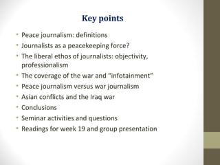 Key points
• Peace journalism: definitions
• Journalists as a peacekeeping force?
• The liberal ethos of journalists: objectivity,
professionalism
• The coverage of the war and “infotainment”
• Peace journalism versus war journalism
• Asian conflicts and the Iraq war
• Conclusions
• Seminar activities and questions
• Readings for week 19 and group presentation
 
