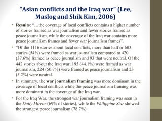 “Asian conflicts and the Iraq war” (Lee,
Maslog and Shik Kim, 2006)
• Results: “…the coverage of local conflicts contains a higher number
of stories framed as war journalism and fewer stories framed as
peace journalism, while the coverage of the Iraq war contains more
peace journalism frames and fewer war journalism frames”.
• “Of the 1116 stories about local conflicts, more than half or 603
stories (54%) were framed as war journalism compared to 420
(37.6%) framed as peace journalism and 93 that were neutral. Of the
442 stories about the Iraq war, 195 (44.1%) were framed as war
journalism, 224 (50.7%) were framed as peace journalism and 23
(5.2%) were neutral.
• In summary, the war journalism framing was more dominant in the
coverage of local conflicts while the peace journalism framing was
more dominant in the coverage of the Iraq war.
• For the Iraq War, the strongest war journalism framing was seen in
the Daily Mirror (69% of stories), while the Philippine Star showed
the strongest peace journalism (78.7%)
 