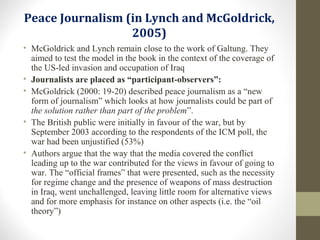 Peace Journalism (in Lynch and McGoldrick,
2005)
• McGoldrick and Lynch remain close to the work of Galtung. They
aimed to test the model in the book in the context of the coverage of
the US-led invasion and occupation of Iraq
• Journalists are placed as “participant-observers”:
• McGoldrick (2000: 19-20) described peace journalism as a “new
form of journalism” which looks at how journalists could be part of
the solution rather than part of the problem”.
• The British public were initially in favour of the war, but by
September 2003 according to the respondents of the ICM poll, the
war had been unjustified (53%)
• Authors argue that the way that the media covered the conflict
leading up to the war contributed for the views in favour of going to
war. The “official frames” that were presented, such as the necessity
for regime change and the presence of weapons of mass destruction
in Iraq, went unchallenged, leaving little room for alternative views
and for more emphasis for instance on other aspects (i.e. the “oil
theory”)
 