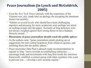 Peace Journalism (in Lynch and McGoldrick,
2005)
• Even the New York Times (already with the experience of the
Vietnam war, etc), made later an apology for accepting the dominant
frames too quickly:
• “Editors at several levels who should have been challenging
reporters and pressing for more scepticism were perhaps too intent
on rushing scoops into the paper. Accounts of Iraq defectors were
not always weighed against their strong desire to have Saddam
Hussein ousted…”
• Discussions of peace journalism should reach the public sphere:
• As the authors note, “peace journalism entails picking up on
suggestions for non-violent responses from whatever quarter, and
remitting them into the public sphere.”
• Peace researcher John Paul Lederach made recommendations in
regards to Iraq: “move towards re-establishing embassies….;
encourage trade and investments with Iraq first inside the sanctions
framework; establish a contact group with other countries who want
to prevent war…; develop a new security regime.”
 