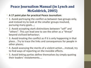 Peace Journalism Manual (in Lynch and
McGoldrick, 2005)
• A 17 point plan for practical Peace Journalism:
• 1. Avoid portraying the conflict as between two groups only,
and instead try to look at the smaller groups involved,
pursuing many goals…;
• 2. Avoid accepting stark distinctions between “self” and
“others”. This can lead one to see the other as a “threat”
beyond civilised behaviour;
• 3. Avoid treating the conflict as if it is only happening in that
place….Try to trace the links and consequences for people in
other places;
• 4. Avoid assessing the merits of a violent action….Instead, try
to find ways of reporting on the invisible effects.
• 5. Avoid letting parties define themselves by simply quoting
their leaders’ restatements….
 