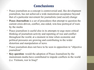 Conclusions
• Peace journalism as a concept is controversial and, like development
journalism, has not achieved a wide mainstream acceptance beyond
that of a particular movement for journalistic (and social) change
• Peace Journalism is a set of procedures that attempt to question the
current crisis-driven, conflict, one-sided, win-lose portrayal of wars
by the media
• Peace journalism is useful also in its attempts to urge more critical
thinking of journalism activity and reporting of war and conflict
throughout the world, at a moment in time when economic and
political pressures are growing and contributing to the wider
distortion and manipulation of news
• Peace journalism does not have to be seen in opposition to “objective
journalism”
• Key question: would the adoption of Peace Journalism by the
mainstream media have contributed to impede conflicts in the world
(i.e. Vietnam, war in Iraq)?
 