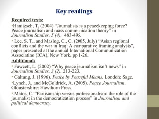 Key readings
Required texts:
•Hanitzsch, T. (2004) “Journalists as a peacekeeping force?
Peace journalism and mass communication theory” in
Journalism Studies, 5 (4), 483-495.
• Lee, S. T., and Maslog, C., C. (2005, July) “Asian regional
conflicts and the war in Iraq: A comparative framing analysis”,
paper presented at the annual International Communication
Associatino (ICA), New York, pp 1-26.
Additional:
• Fawcett, L. (2002) “Why peace journalism isn’t news” in
Journalism Studies, 3 (2), 213-223.
• Galtung, J. (1996). Peace by Peaceful Means. London: Sage.
•Lynch, J., and McGoldrick, A. (2005). Peace Journalism.
Gloustershire: Hawthorn Press.
• Matos, C. “Partisanship versus professionalism: the role of the
journalist in the democratization process” in Journalism and
political democracy.
 