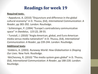 Readings for week 19
Required texts:
• Appadurai, A. (2010) “Disjuncture and difference in the global
cultural economy” in D. Thussu, (Ed), International Communication: A
Reader, pp 383-392. London: Routledge.
• Schleisinger, P. (1994) “Europe’s contradictory communicative
space” in Daedalus, 123 (2), 28-55.
• Tunstall, J. (2010) “Anglo-American, global, and Euro-American
media versus media nationalism” in D. Thussu, (Ed), International
Communication: A Reader, pp 239-244. London: Routledge.
Additional texts:
•Giddens, A. (2003). Runaway World: How Globalisation is Shaping
Our Lives. New York: Routledge.
•McChesney, R. (2010) “The media system goes global” in D. Thussu,
(Ed), International Communication: A Reader, pp 188-220. London:
Routledge.
 