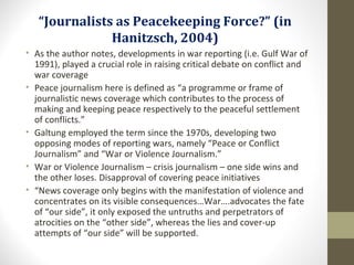 “Journalists as Peacekeeping Force?” (in
Hanitzsch, 2004)
• As the author notes, developments in war reporting (i.e. Gulf War of
1991), played a crucial role in raising critical debate on conflict and
war coverage
• Peace journalism here is defined as “a programme or frame of
journalistic news coverage which contributes to the process of
making and keeping peace respectively to the peaceful settlement
of conflicts.”
• Galtung employed the term since the 1970s, developing two
opposing modes of reporting wars, namely “Peace or Conflict
Journalism” and “War or Violence Journalism.”
• War or Violence Journalism – crisis journalism – one side wins and
the other loses. Disapproval of covering peace initiatives
• “News coverage only begins with the manifestation of violence and
concentrates on its visible consequences…War….advocates the fate
of “our side”, it only exposed the untruths and perpetrators of
atrocities on the “other side”, whereas the lies and cover-up
attempts of “our side” will be supported.
 