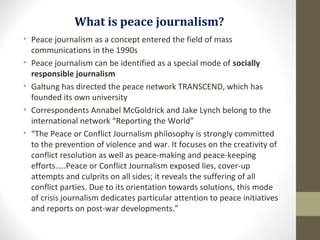 What is peace journalism?
• Peace journalism as a concept entered the field of mass
communications in the 1990s
• Peace journalism can be identified as a special mode of socially
responsible journalism
• Galtung has directed the peace network TRANSCEND, which has
founded its own university
• Correspondents Annabel McGoldrick and Jake Lynch belong to the
international network “Reporting the World”
• “The Peace or Conflict Journalism philosophy is strongly committed
to the prevention of violence and war. It focuses on the creativity of
conflict resolution as well as peace-making and peace-keeping
efforts…..Peace or Conflict Journalism exposed lies, cover-up
attempts and culprits on all sides; it reveals the suffering of all
conflict parties. Due to its orientation towards solutions, this mode
of crisis journalism dedicates particular attention to peace initiatives
and reports on post-war developments.”
 