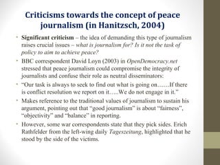 Criticisms towards the concept of peace
journalism (in Hanitzsch, 2004)
• Significant criticism – the idea of demanding this type of journalism
raises crucial issues – what is journalism for? Is it not the task of
policy to aim to achieve peace?
• BBC correspondent David Loyn (2003) in OpenDemocracy.net
stressed that peace journalism could compromise the integrity of
journalists and confuse their role as neutral disseminators:
• “Our task is always to seek to find out what is going on……If there
is conflict resolution we report on it…..We do not engage in it.”
• Makes reference to the traditional values of journalism to sustain his
argument, pointing out that “good journalism” is about “fairness”,
“objectivity” and “balance” in reporting.
• However, some war correspondents state that they pick sides. Erich
Rathfelder from the left-wing daily Tageszeitung, highlighted that he
stood by the side of the victims.
 