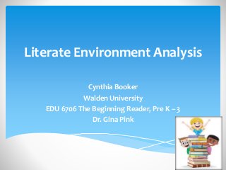 Literate Environment Analysis 
Cynthia Booker 
Walden University 
EDU 6706 The Beginning Reader, Pre K – 3 
Dr. Gina Pink 
 