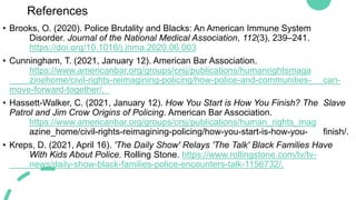 References
• Brooks, O. (2020). Police Brutality and Blacks: An American Immune System
Disorder. Journal of the National Medical Association, 112(3), 239–241.
https://doi.org/10.1016/j.jnma.2020.06.003
• Cunningham, T. (2021, January 12). American Bar Association.
https://www.americanbar.org/groups/crsj/publications/humanrightsmaga
zinehome/civil-rights-reimagining-policing/how-police-and-communities- can-
move-forward-together/.
• Hassett-Walker, C. (2021, January 12). How You Start is How You Finish? The Slave
Patrol and Jim Crow Origins of Policing. American Bar Association.
https://www.americanbar.org/groups/crsj/publications/human_rights_mag
azine_home/civil-rights-reimagining-policing/how-you-start-is-how-you- finish/.
• Kreps, D. (2021, April 16). 'The Daily Show' Relays 'The Talk' Black Families Have
With Kids About Police. Rolling Stone. https://www.rollingstone.com/tv/tv-
news/daily-show-black-families-police-encounters-talk-1156732/.
 