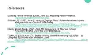 References
Mapping Police Violence. (2021, June 30). Mapping Police Violence.
https://mappingpoliceviolence.org/.
Philimon, W. (2020, June 7). Not just George Floyd: Police departments have
400-year history of racism. USA Today.
https://www.usatoday.com/story/news/nation/2020/06/07/blac k-lives-
matters-police-departments-have-long-history-racism/3128167001/.
Reality Check Team. (2021, April 21). George Floyd: How are African-
Americans treated under the law? BBC News.
https://www.bbc.com/news/world-us-canada-52877678.
Tucker, E. (2021, April 23). States tackling 'qualified immunity' for police as
Congress squabbles over the issue. CNN.
https://www.cnn.com/2021/04/23/politics/qualified-immunity- police-
reform/index.html.
 
