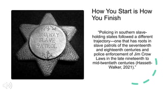 How You Start is How
You Finish
“Policing in southern slave-
holding states followed a different
trajectory—one that has roots in
slave patrols of the seventeenth
and eighteenth centuries and
police enforcement of Jim Crow
Laws in the late nineteenth to
mid-twentieth centuries (Hassett-
Walker, 2021).”
 
