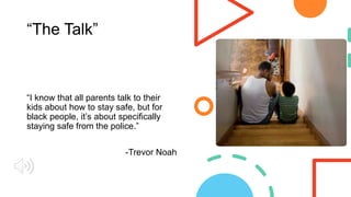 “The Talk”
“I know that all parents talk to their
kids about how to stay safe, but for
black people, it’s about specifically
staying safe from the police.”
-Trevor Noah
 
