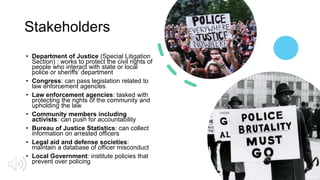 Stakeholders
• Department of Justice (Special Litigation
Section) : works to protect the civil rights of
people who interact with state or local
police or sheriffs’ department
• Congress: can pass legislation related to
law enforcement agencies
• Law enforcement agencies: tasked with
protecting the rights of the community and
upholding the law
• Community members including
activists: can push for accountability
• Bureau of Justice Statistics: can collect
information on arrested officers
• Legal aid and defense societies:
maintain a database of officer misconduct
• Local Government: institute policies that
prevent over policing
 
