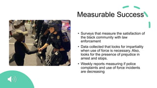 Measurable Success
• Surveys that measure the satisfaction of
the black community with law
enforcement
• Data collected that looks for impartiality
when use of force is necessary. Also,
looks for the presence of prejudice in
arrest and stops.
• Weekly reports measuring if police
complaints and use of force incidents
are decreasing
 