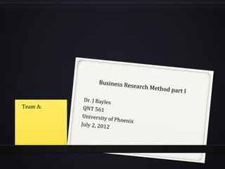 Business Re
                            search Meth
                                        od part I
           Dr. J Bayles
Team A:    QNT 561
           University o
                        f Phoenix
          July 2, 2012
 