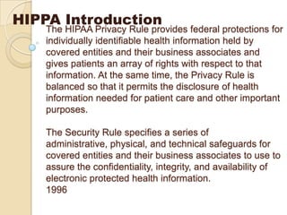 HIPPA Introduction

The HIPAA Privacy Rule provides federal protections for
individually identifiable health information held by
covered entities and their business associates and
gives patients an array of rights with respect to that
information. At the same time, the Privacy Rule is
balanced so that it permits the disclosure of health
information needed for patient care and other important
purposes.
The Security Rule specifies a series of
administrative, physical, and technical safeguards for
covered entities and their business associates to use to
assure the confidentiality, integrity, and availability of
electronic protected health information.
1996

 