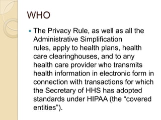 WHO


The Privacy Rule, as well as all the
Administrative Simplification
rules, apply to health plans, health
care clearinghouses, and to any
health care provider who transmits
health information in electronic form in
connection with transactions for which
the Secretary of HHS has adopted
standards under HIPAA (the “covered
entities”).

 