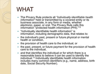 WHAT








The Privacy Rule protects all "individually identifiable health
information" held or transmitted by a covered entity or its
business associate, in any form or media, whether
electronic, paper, or oral. The Privacy Rule calls this
information "protected health information (PHI)."12
“Individually identifiable health information” is
information, including demographic data, that relates to:
the individual’s past, present or future physical or mental
health or condition,
the provision of health care to the individual, or
the past, present, or future payment for the provision of health
care to the individual,
and that identifies the individual or for which there is a
reasonable basis to believe it can be used to identify the
individual.13 Individually identifiable health information
includes many common identifiers (e.g., name, address, birth
date, Social Security Number).

 